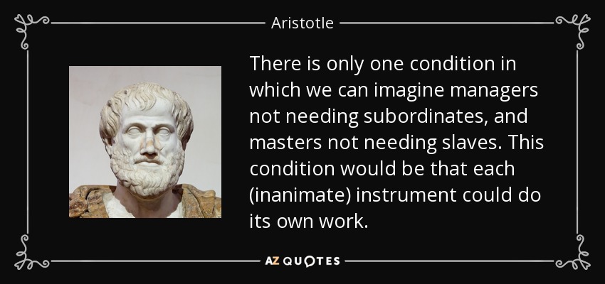 There is only one condition in which we can imagine managers not needing subordinates, and masters not needing slaves. This condition would be that each (inanimate) instrument could do its own work. - Aristotle