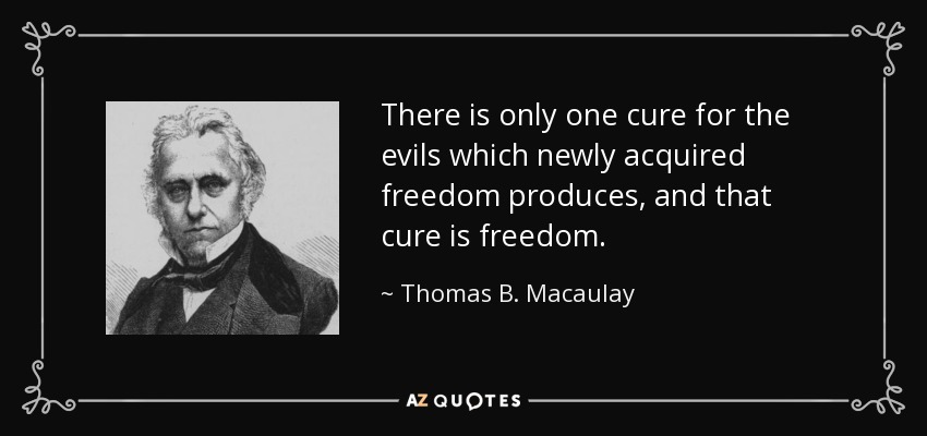 There is only one cure for the evils which newly acquired freedom produces, and that cure is freedom. - Thomas B. Macaulay