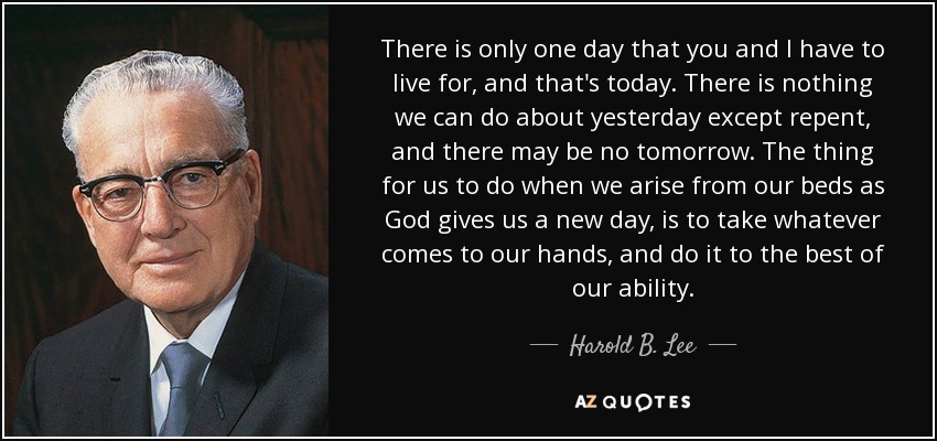 There is only one day that you and I have to live for, and that's today. There is nothing we can do about yesterday except repent, and there may be no tomorrow. The thing for us to do when we arise from our beds as God gives us a new day, is to take whatever comes to our hands, and do it to the best of our ability. - Harold B. Lee