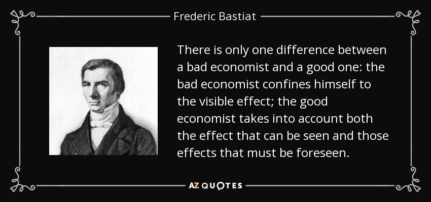 There is only one difference between a bad economist and a good one: the bad economist confines himself to the visible effect; the good economist takes into account both the effect that can be seen and those effects that must be foreseen. - Frederic Bastiat