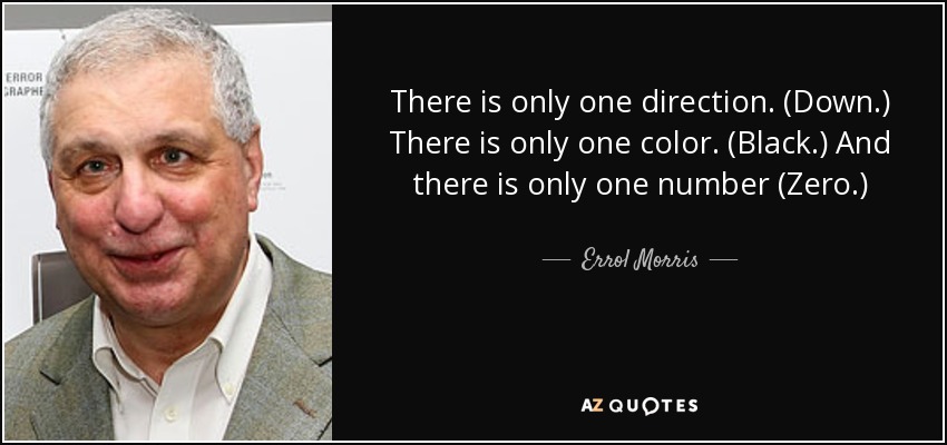 There is only one direction. (Down.) There is only one color. (Black.) And there is only one number (Zero.) - Errol Morris
