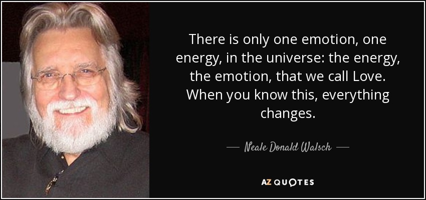 There is only one emotion, one energy, in the universe: the energy, the emotion, that we call Love. When you know this, everything changes. - Neale Donald Walsch
