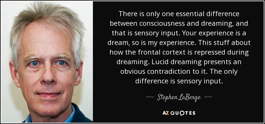 There is only one essential difference between consciousness and dreaming, and that is sensory input. Your experience is a dream, so is my experience. This stuff about how the frontal cortext is repressed during dreaming. Lucid dreaming presents an obvious contradiction to it. The only difference is sensory input. - Stephen LaBerge