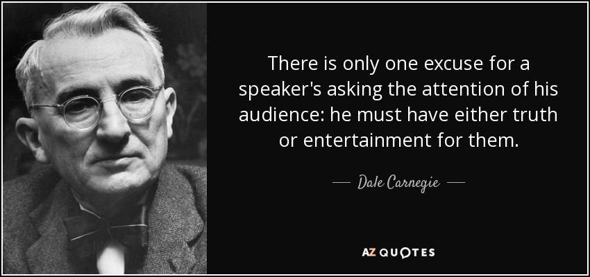 There is only one excuse for a speaker's asking the attention of his audience: he must have either truth or entertainment for them. - Dale Carnegie