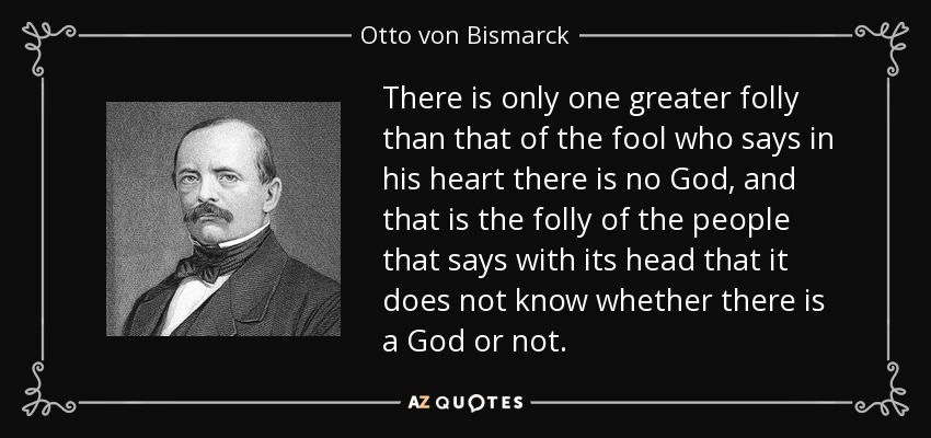 There is only one greater folly than that of the fool who says in his heart there is no God, and that is the folly of the people that says with its head that it does not know whether there is a God or not. - Otto von Bismarck
