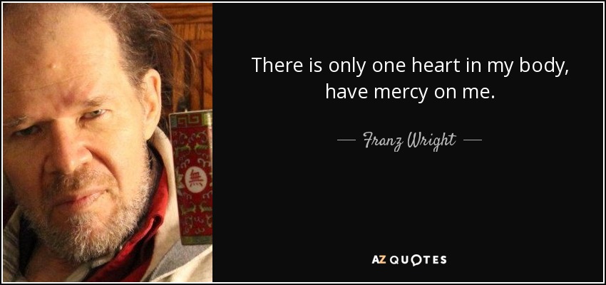 There is only one heart in my body, have mercy on me. - Franz Wright