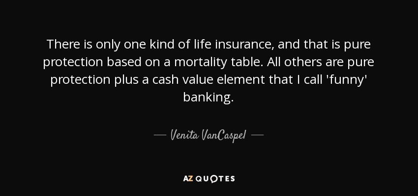 There is only one kind of life insurance, and that is pure protection based on a mortality table. All others are pure protection plus a cash value element that I call 'funny' banking. - Venita VanCaspel