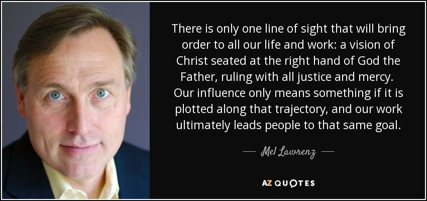 There is only one line of sight that will bring order to all our life and work: a vision of Christ seated at the right hand of God the Father, ruling with all justice and mercy. Our influence only means something if it is plotted along that trajectory, and our work ultimately leads people to that same goal. - Mel Lawrenz
