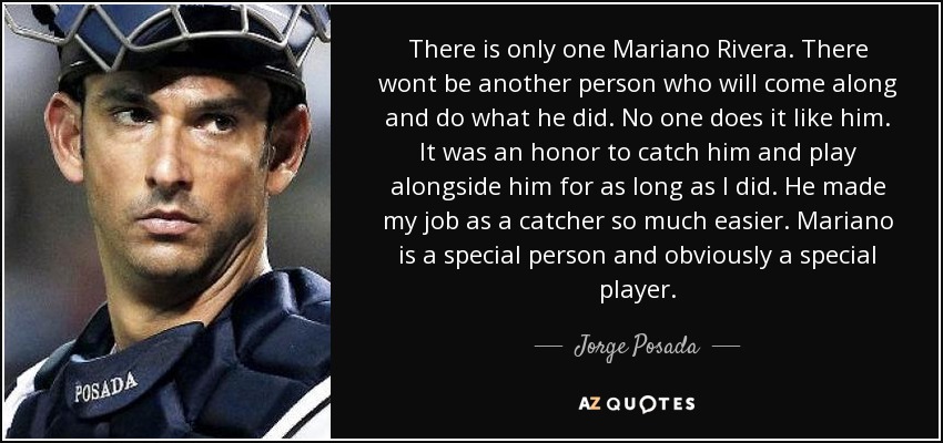 There is only one Mariano Rivera. There wont be another person who will come along and do what he did. No one does it like him. It was an honor to catch him and play alongside him for as long as I did. He made my job as a catcher so much easier. Mariano is a special person and obviously a special player. - Jorge Posada