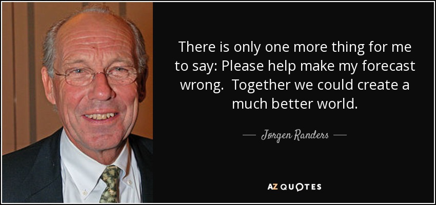 There is only one more thing for me to say: Please help make my forecast wrong. Together we could create a much better world. - Jørgen Randers