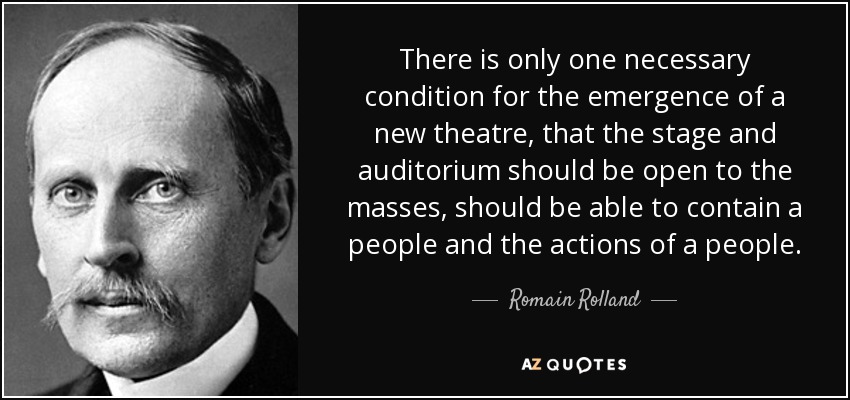 There is only one necessary condition for the emergence of a new theatre, that the stage and auditorium should be open to the masses, should be able to contain a people and the actions of a people. - Romain Rolland
