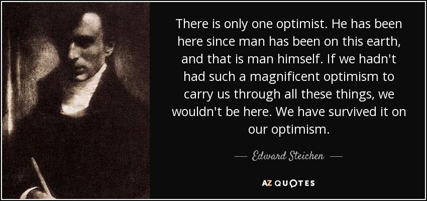 There is only one optimist. He has been here since man has been on this earth, and that is man himself. If we hadn't had such a magnificent optimism to carry us through all these things, we wouldn't be here. We have survived it on our optimism. - Edward Steichen