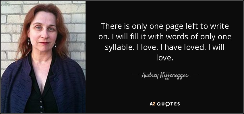 There is only one page left to write on. I will fill it with words of only one syllable. I love. I have loved. I will love. - Audrey Niffenegger