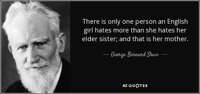 There is only one person an English girl hates more than she hates her elder sister; and that is her mother. - George Bernard Shaw