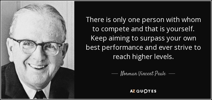 There is only one person with whom to compete and that is yourself. Keep aiming to surpass your own best performance and ever strive to reach higher levels. - Norman Vincent Peale