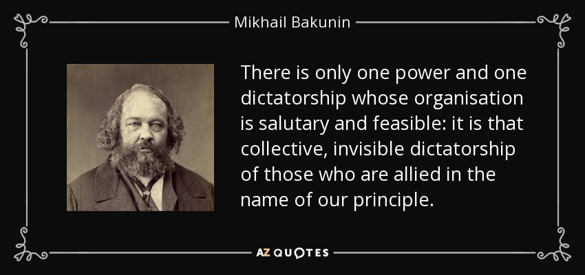 There is only one power and one dictatorship whose organisation is salutary and feasible: it is that collective, invisible dictatorship of those who are allied in the name of our principle. - Mikhail Bakunin