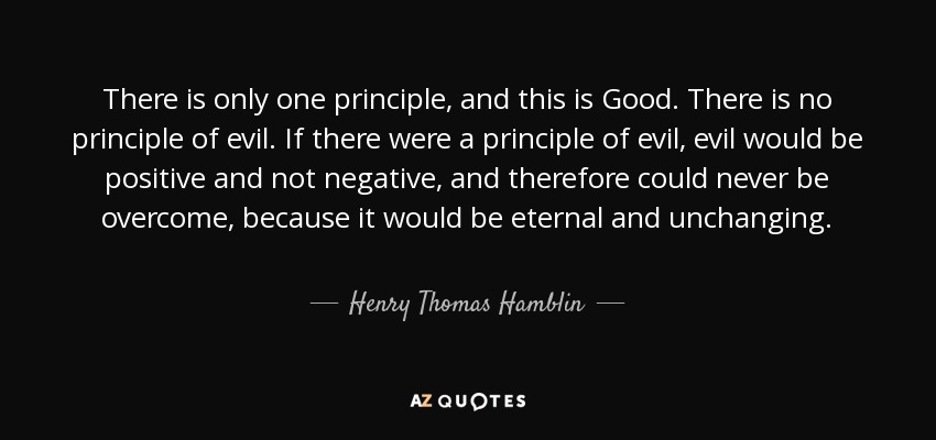 There is only one principle, and this is Good. There is no principle of evil. If there were a principle of evil, evil would be positive and not negative, and therefore could never be overcome, because it would be eternal and unchanging. - Henry Thomas Hamblin
