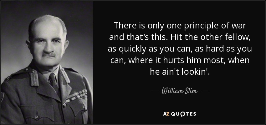 There is only one principle of war and that's this. Hit the other fellow, as quickly as you can, as hard as you can, where it hurts him most, when he ain't lookin'. - William Slim, 1st Viscount Slim