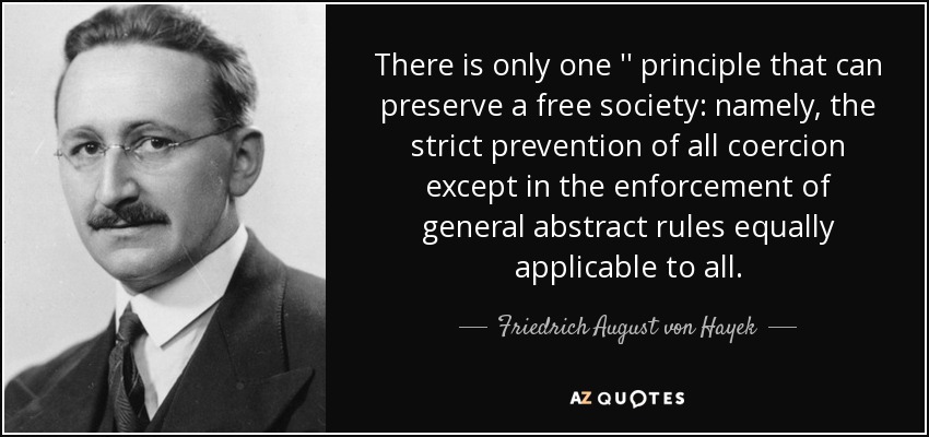 There is only one '' principle that can preserve a free society: namely, the strict prevention of all coercion except in the enforcement of general abstract rules equally applicable to all. - Friedrich August von Hayek