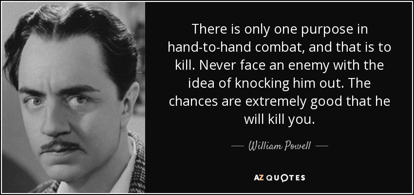 There is only one purpose in hand-to-hand combat, and that is to kill. Never face an enemy with the idea of knocking him out. The chances are extremely good that he will kill you. - William Powell
