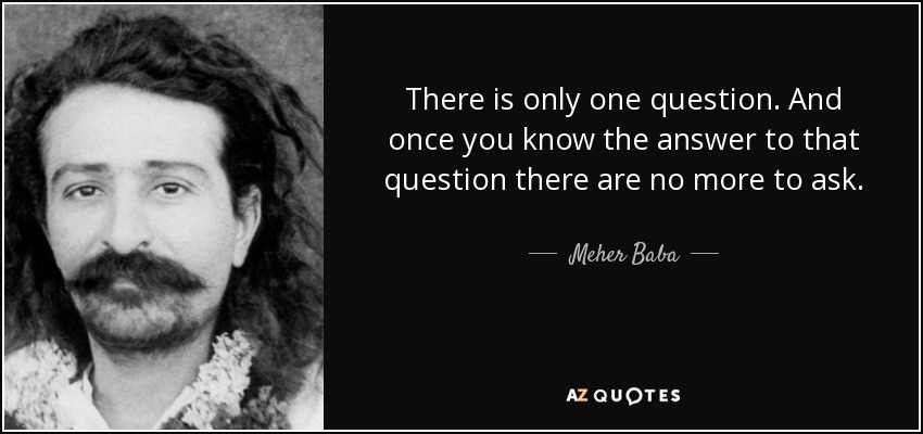 There is only one question. And once you know the answer to that question there are no more to ask. - Meher Baba