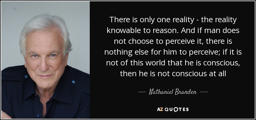 There is only one reality - the reality knowable to reason. And if man does not choose to perceive it, there is nothing else for him to perceive; if it is not of this world that he is conscious, then he is not conscious at all - Nathaniel Branden