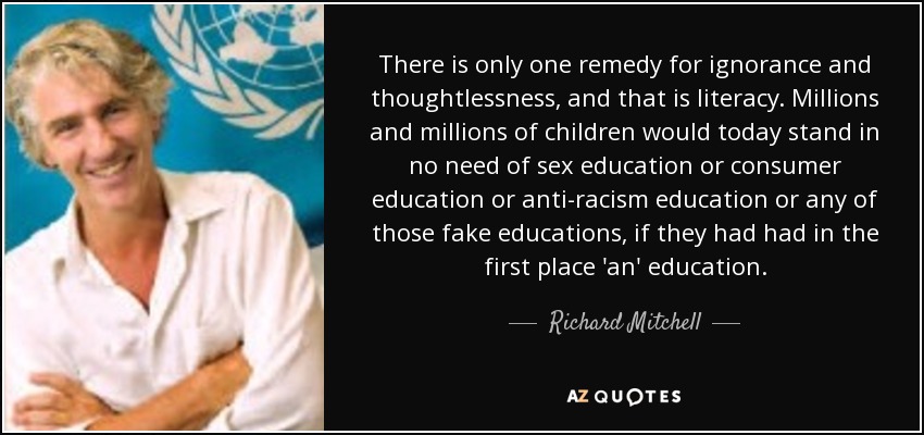 There is only one remedy for ignorance and thoughtlessness, and that is literacy. Millions and millions of children would today stand in no need of sex education or consumer education or anti-racism education or any of those fake educations, if they had had in the first place 'an' education. - Richard Mitchell