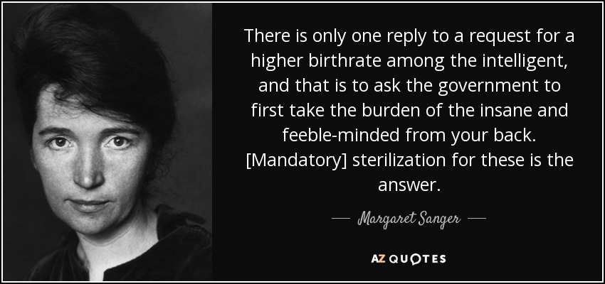 There is only one reply to a request for a higher birthrate among the intelligent, and that is to ask the government to first take the burden of the insane and feeble-minded from your back. [Mandatory] sterilization for these is the answer. - Margaret Sanger