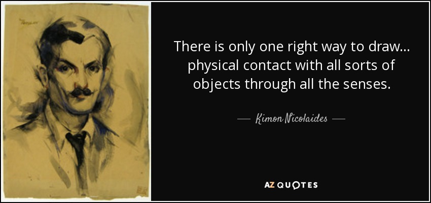 There is only one right way to draw... physical contact with all sorts of objects through all the senses. - Kimon Nicolaides