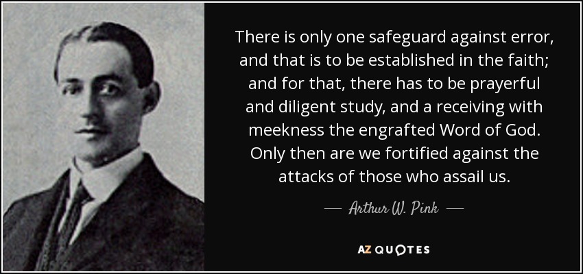 There is only one safeguard against error, and that is to be established in the faith; and for that, there has to be prayerful and diligent study, and a receiving with meekness the engrafted Word of God. Only then are we fortified against the attacks of those who assail us. - Arthur W. Pink