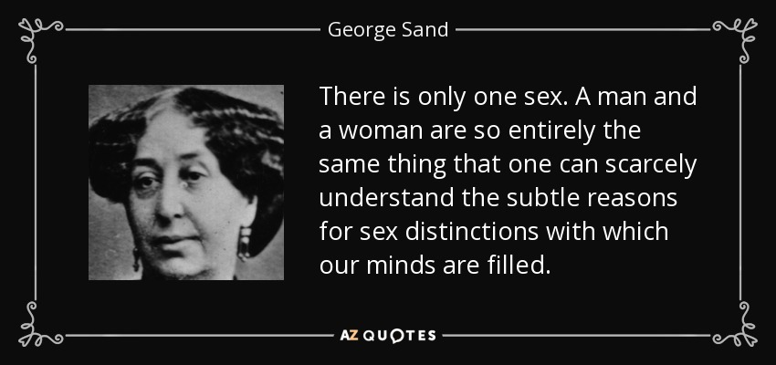 There is only one sex. A man and a woman are so entirely the same thing that one can scarcely understand the subtle reasons for sex distinctions with which our minds are filled. - George Sand
