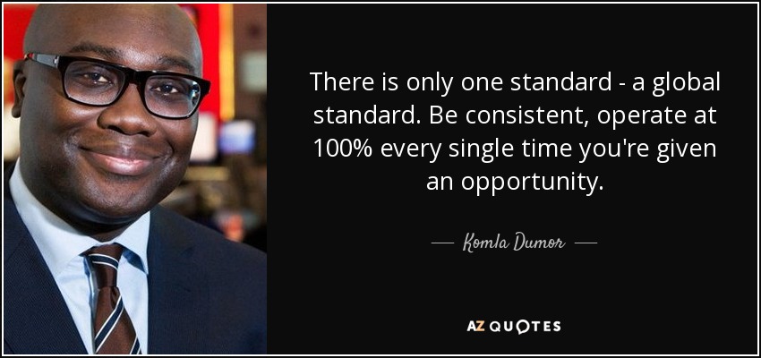There is only one standard - a global standard. Be consistent, operate at 100% every single time you're given an opportunity. - Komla Dumor