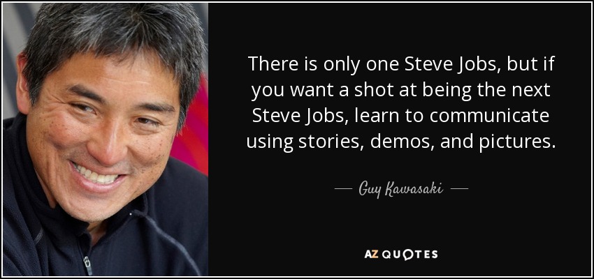 There is only one Steve Jobs, but if you want a shot at being the next Steve Jobs, learn to communicate using stories, demos, and pictures. - Guy Kawasaki