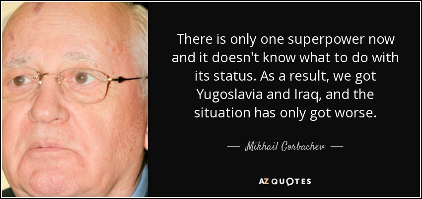 There is only one superpower now and it doesn't know what to do with its status. As a result, we got Yugoslavia and Iraq, and the situation has only got worse. - Mikhail Gorbachev