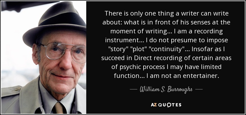 There is only one thing a writer can write about: what is in front of his senses at the moment of writing... I am a recording instrument... I do not presume to impose 