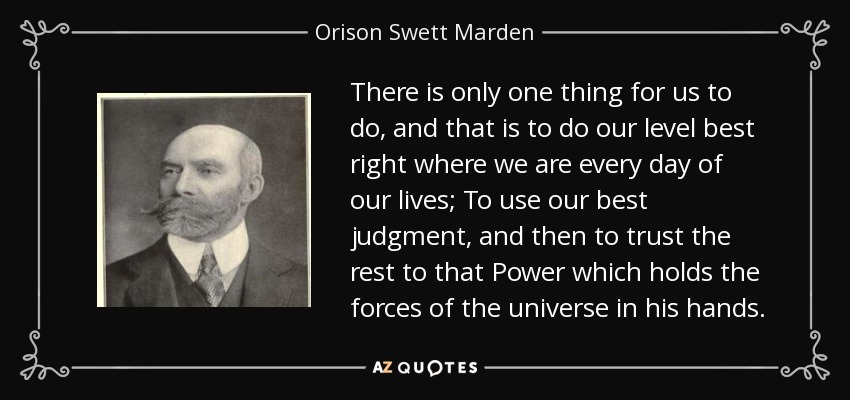 There is only one thing for us to do, and that is to do our level best right where we are every day of our lives; To use our best judgment, and then to trust the rest to that Power which holds the forces of the universe in his hands. - Orison Swett Marden