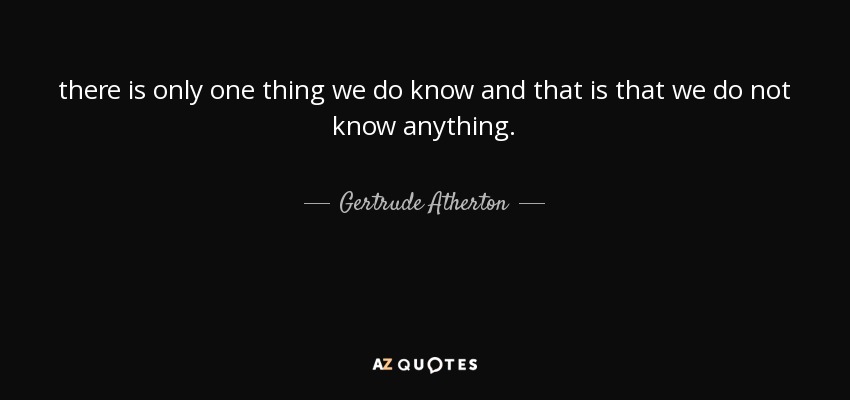 there is only one thing we do know and that is that we do not know anything. - Gertrude Atherton
