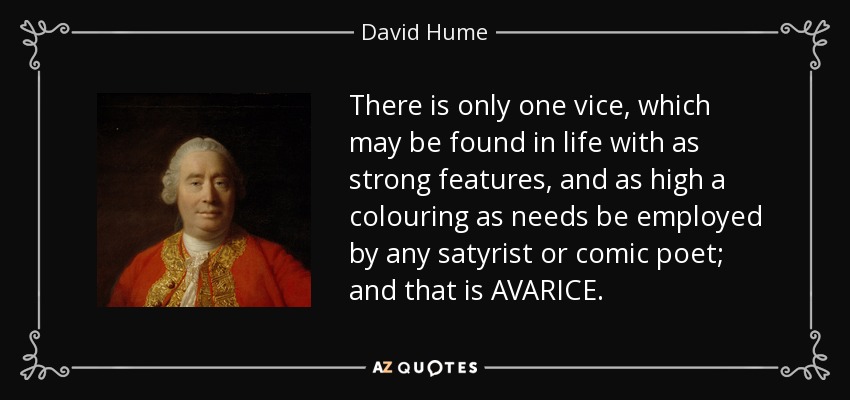There is only one vice, which may be found in life with as strong features, and as high a colouring as needs be employed by any satyrist or comic poet; and that is AVARICE. - David Hume
