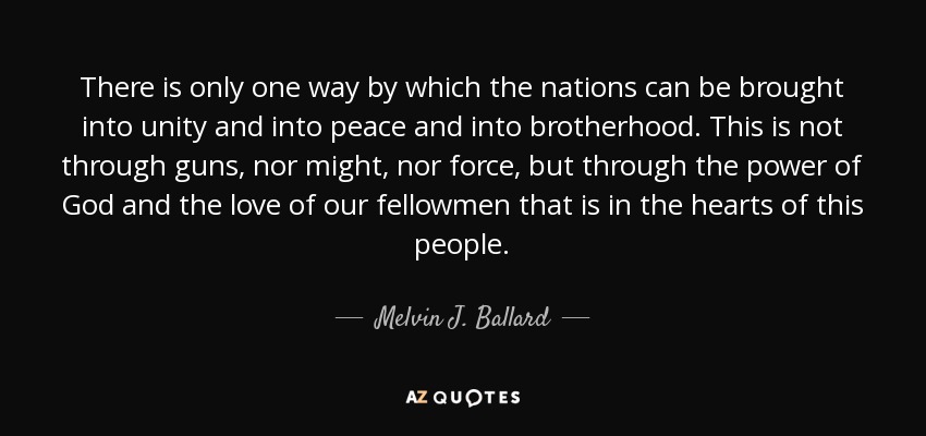 There is only one way by which the nations can be brought into unity and into peace and into brotherhood. This is not through guns, nor might, nor force, but through the power of God and the love of our fellowmen that is in the hearts of this people. - Melvin J. Ballard