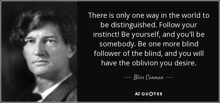 There is only one way in the world to be distinguished. Follow your instinct! Be yourself, and you'll be somebody. Be one more blind follower of the blind, and you will have the oblivion you desire. - Bliss Carman