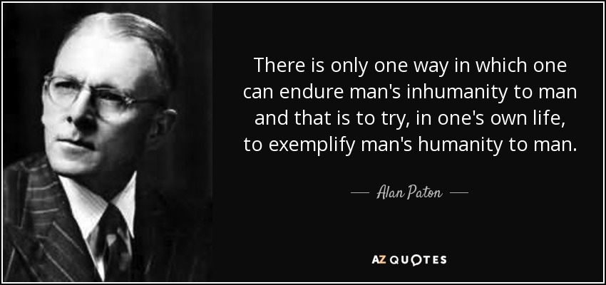 There is only one way in which one can endure man's inhumanity to man and that is to try, in one's own life, to exemplify man's humanity to man. - Alan Paton