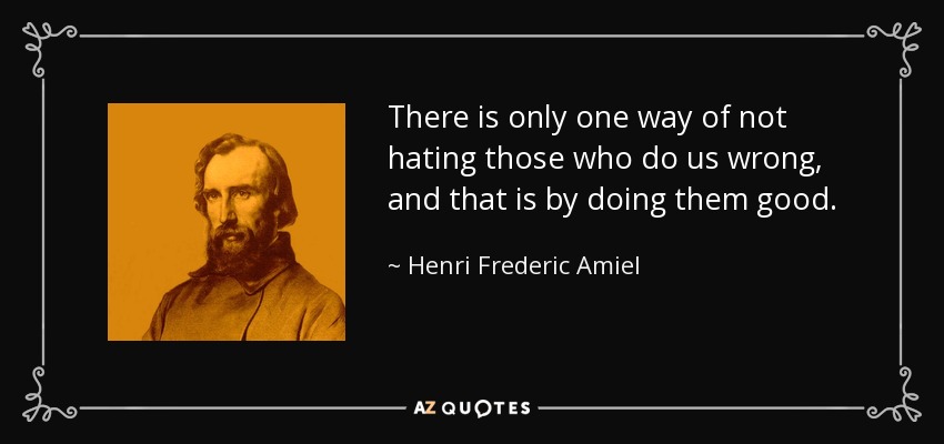 There is only one way of not hating those who do us wrong, and that is by doing them good. - Henri Frederic Amiel