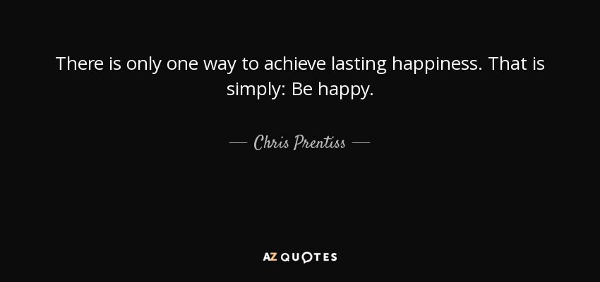 There is only one way to achieve lasting happiness. That is simply: Be happy. - Chris Prentiss