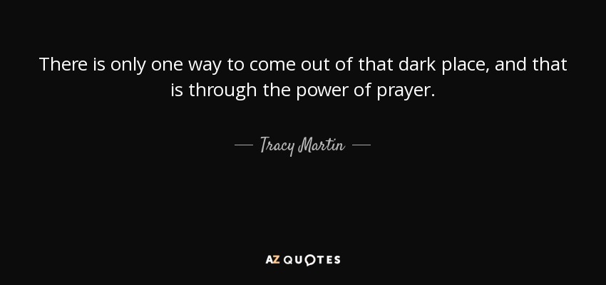 There is only one way to come out of that dark place, and that is through the power of prayer. - Tracy Martin