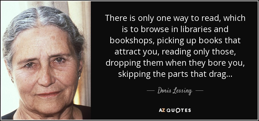 There is only one way to read, which is to browse in libraries and bookshops, picking up books that attract you, reading only those, dropping them when they bore you, skipping the parts that drag... - Doris Lessing