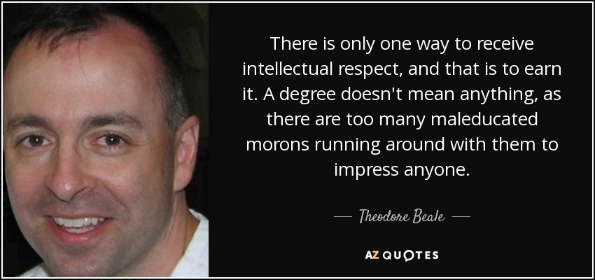 There is only one way to receive intellectual respect, and that is to earn it. A degree doesn't mean anything, as there are too many maleducated morons running around with them to impress anyone. - Theodore Beale