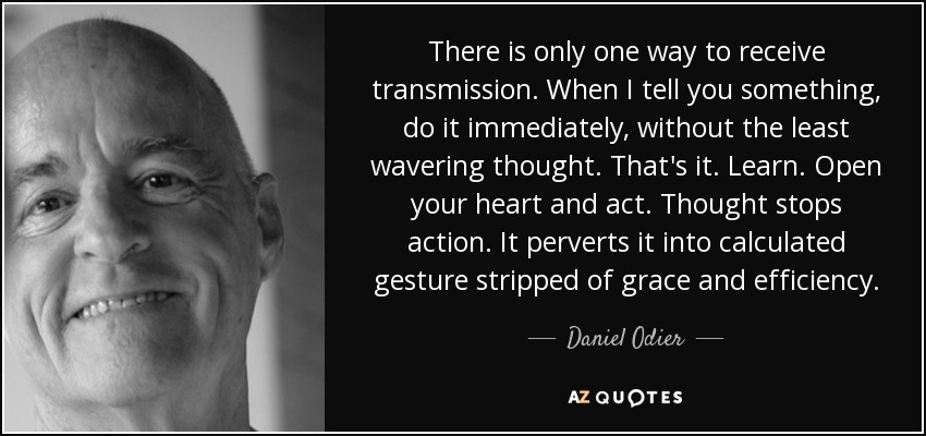 There is only one way to receive transmission. When I tell you something, do it immediately, without the least wavering thought. That's it. Learn. Open your heart and act. Thought stops action. It perverts it into calculated gesture stripped of grace and efficiency. - Daniel Odier