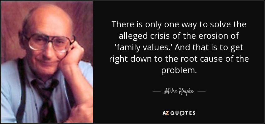 There is only one way to solve the alleged crisis of the erosion of 'family values.' And that is to get right down to the root cause of the problem. - Mike Royko