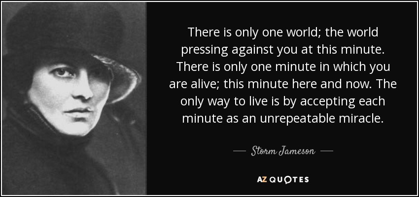There is only one world; the world pressing against you at this minute. There is only one minute in which you are alive; this minute here and now. The only way to live is by accepting each minute as an unrepeatable miracle. - Storm Jameson