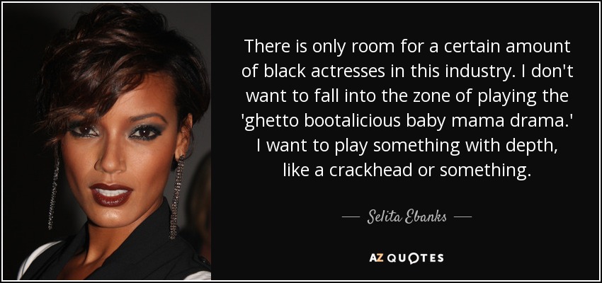 There is only room for a certain amount of black actresses in this industry. I don't want to fall into the zone of playing the 'ghetto bootalicious baby mama drama.' I want to play something with depth, like a crackhead or something. - Selita Ebanks
